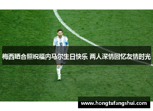 梅西晒合照祝福内马尔生日快乐 两人深情回忆友情时光