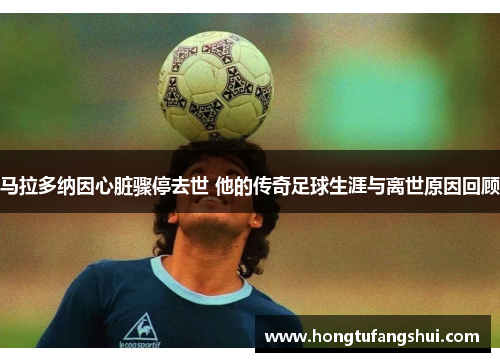 马拉多纳因心脏骤停去世 他的传奇足球生涯与离世原因回顾