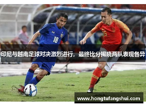 印尼与越南足球对决激烈进行，最终比分揭晓两队表现各异