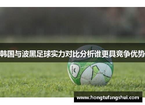韩国与波黑足球实力对比分析谁更具竞争优势